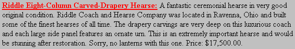"Riddle Eight-Column Carved Drapery Hearse.--A fanstastic ceremonial hearse in very good condition.  Riddle Coach and Hearse Company was located in Ravenna, Ohio and built some of the finest hearses of all time.  The drapery carvings are very deep on this luxurious coach and each large side panel features an ornate urn.  This is an extremely important hearse and would be stunning after restoration.  Sorry, no lanterns with this one.  Price: $17,500.00"